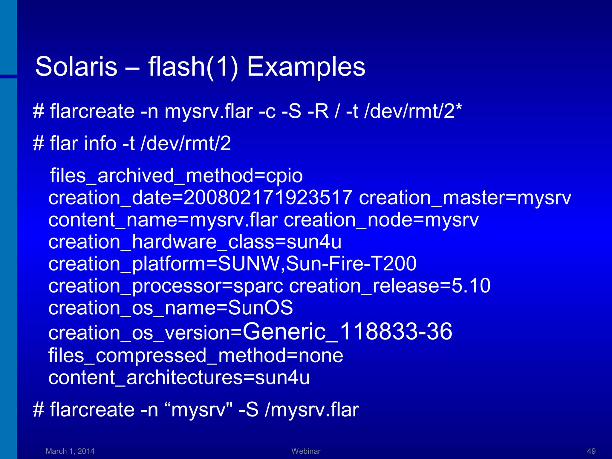Solaris – flash(1) Examples
# flarcreate -n mysrv.flar -c -S -R / -t /dev/rmt/2*
# flar info -t /dev/rmt/2
files_archived_method=cpio
creation_date=200802171923517 creation_master=mysrv
content_name=mysrv.flar creation_node=mysrv
creation_hardware_class=sun4u
creation_platform=SUNW,Sun-Fire-T200
creation_processor=sparc creation_release=5.10
creation_os_name=SunOS
creation_os_version=Generic_118833-36
files_compressed_method=none
content_architectures=sun4u
# flarcreate -n “mysrv" -S /mysrv.flar
March 1, 2014

Webinar

49

 