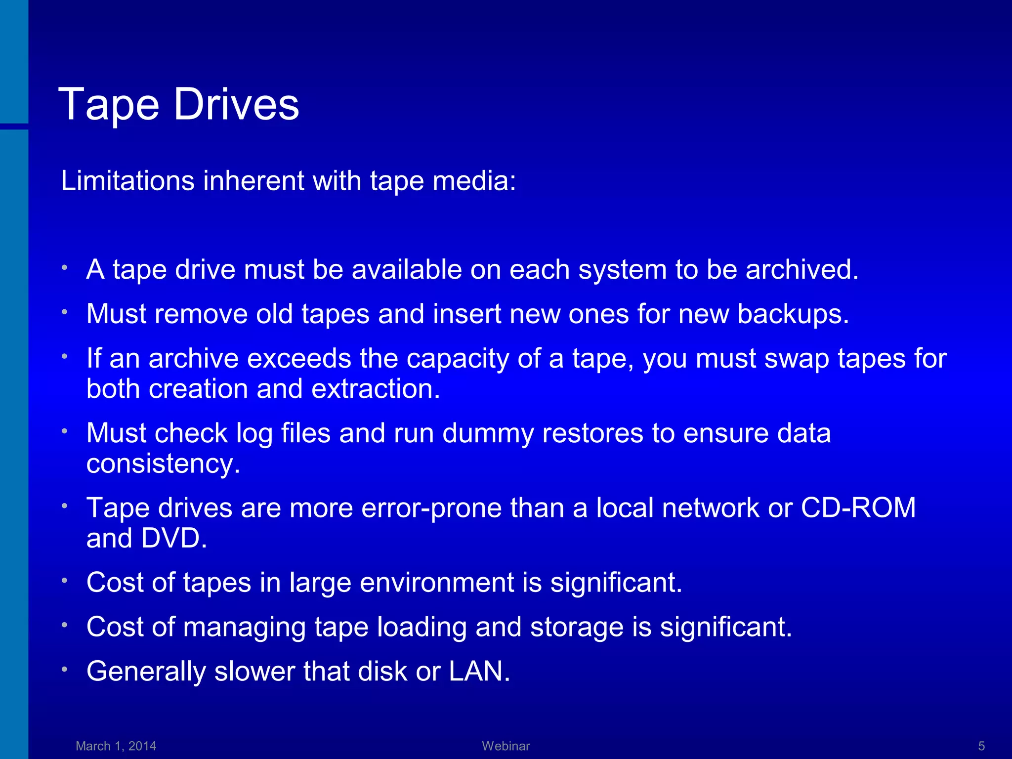 Tape Drives
Limitations inherent with tape media:
•

A tape drive must be available on each system to be archived.

•

Must remove old tapes and insert new ones for new backups.

•

If an archive exceeds the capacity of a tape, you must swap tapes for
both creation and extraction.

•

Must check log files and run dummy restores to ensure data
consistency.

•

Tape drives are more error-prone than a local network or CD-ROM
and DVD.

•

Cost of tapes in large environment is significant.

•

Cost of managing tape loading and storage is significant.

•

Generally slower that disk or LAN.
March 1, 2014

Webinar

5

 