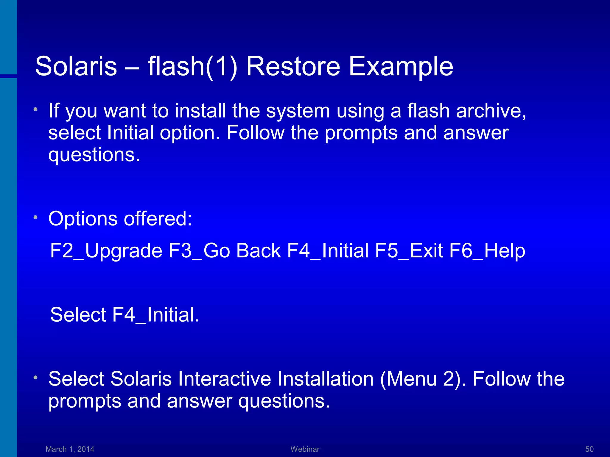 Solaris – flash(1) Restore Example
•

If you want to install the system using a flash archive,
select Initial option. Follow the prompts and answer
questions.

•

Options offered:
F2_Upgrade F3_Go Back F4_Initial F5_Exit F6_Help
Select F4_Initial.

•

Select Solaris Interactive Installation (Menu 2). Follow the
prompts and answer questions.
March 1, 2014

Webinar

50

 