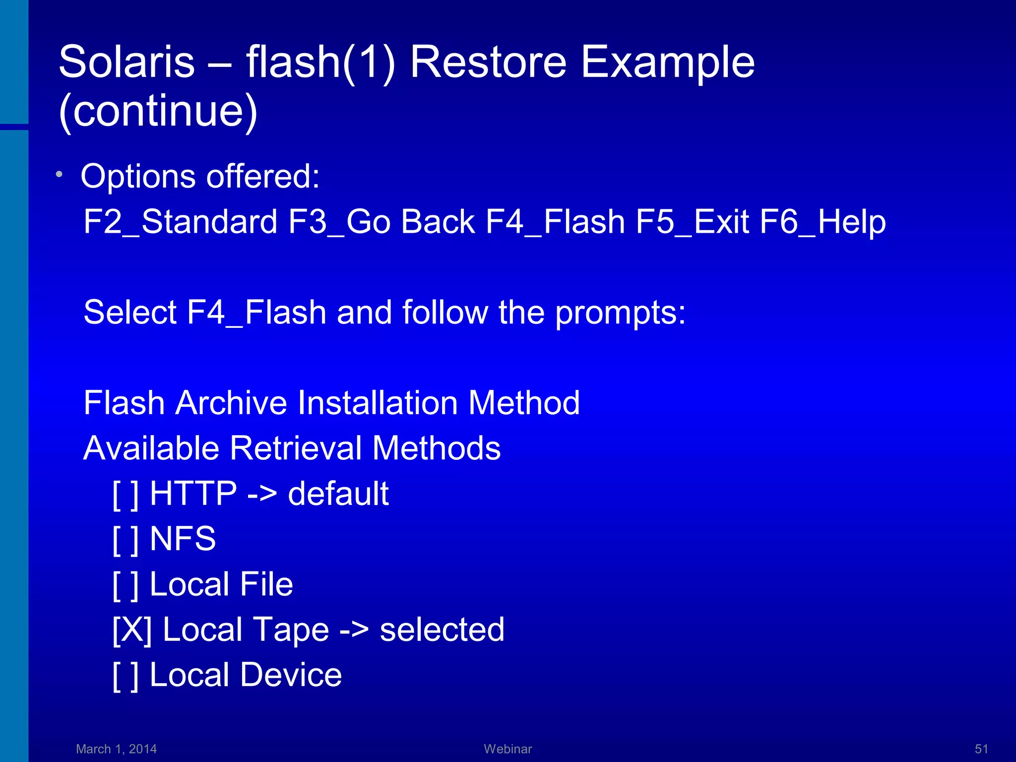 Solaris – flash(1) Restore Example
(continue)
•

Options offered:
F2_Standard F3_Go Back F4_Flash F5_Exit F6_Help
Select F4_Flash and follow the prompts:
Flash Archive Installation Method
Available Retrieval Methods
[ ] HTTP -> default
[ ] NFS
[ ] Local File
[X] Local Tape -> selected
[ ] Local Device
March 1, 2014

Webinar

51

 