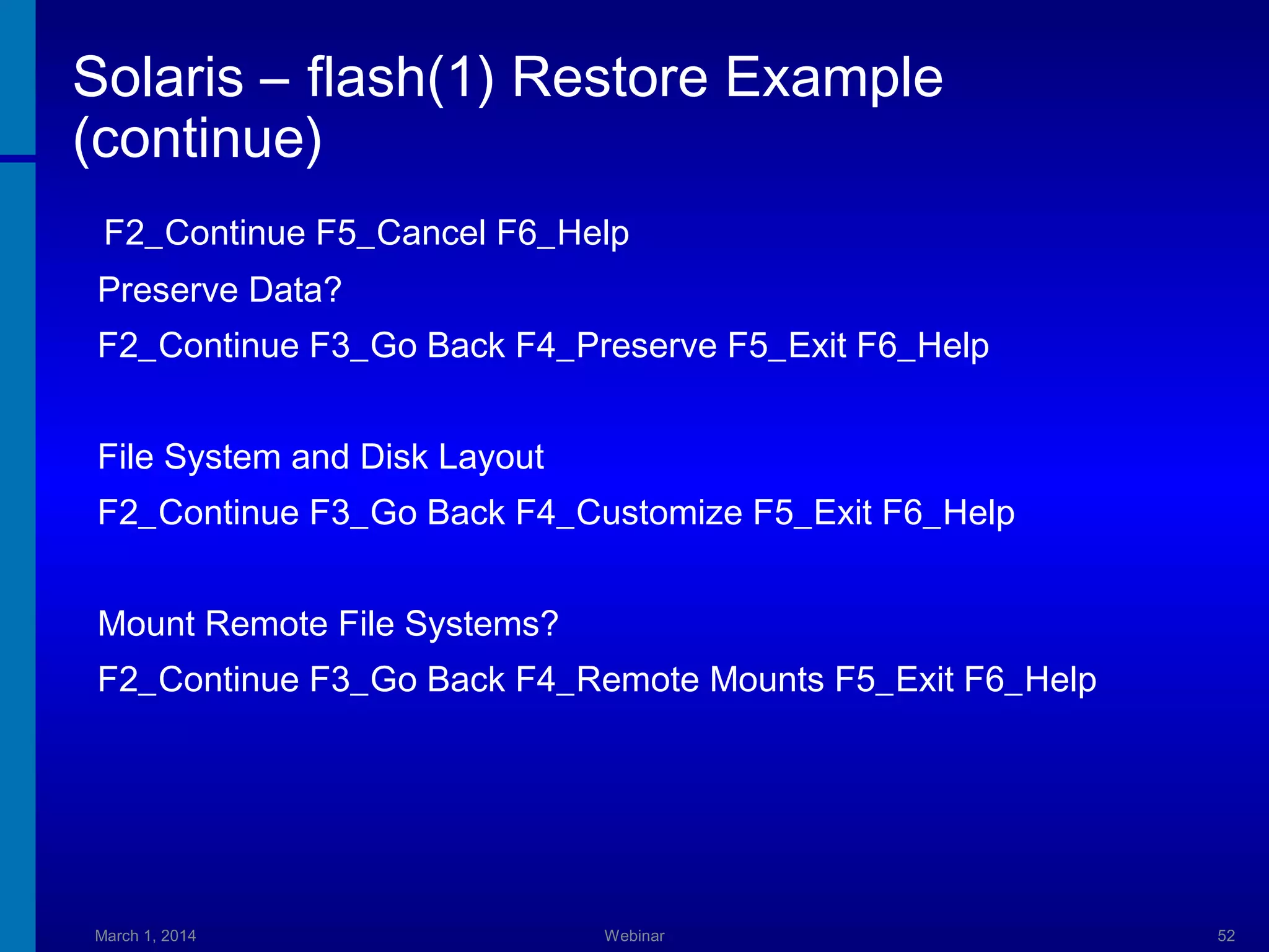 Solaris – flash(1) Restore Example
(continue)
F2_Continue F5_Cancel F6_Help
Preserve Data?
F2_Continue F3_Go Back F4_Preserve F5_Exit F6_Help
File System and Disk Layout
F2_Continue F3_Go Back F4_Customize F5_Exit F6_Help
Mount Remote File Systems?
F2_Continue F3_Go Back F4_Remote Mounts F5_Exit F6_Help

March 1, 2014

Webinar

52

 