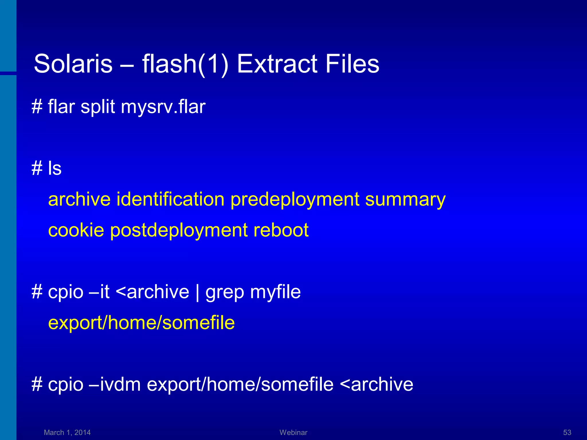 Solaris – flash(1) Extract Files
# flar split mysrv.flar
# ls
archive identification predeployment summary
cookie postdeployment reboot
# cpio –it <archive | grep myfile
export/home/somefile
# cpio –ivdm export/home/somefile <archive
March 1, 2014

Webinar

53

 