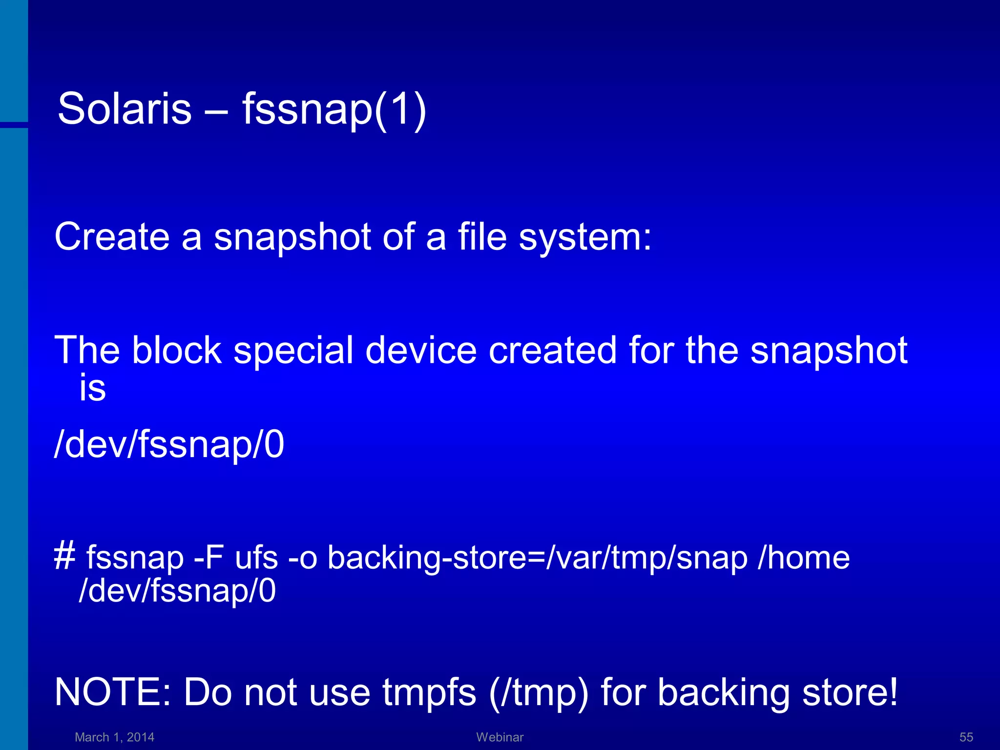 Solaris – fssnap(1)
Create a snapshot of a file system:
The block special device created for the snapshot
is
/dev/fssnap/0
# fssnap -F ufs -o backing-store=/var/tmp/snap /home
/dev/fssnap/0

NOTE: Do not use tmpfs (/tmp) for backing store!
March 1, 2014

Webinar

55

 