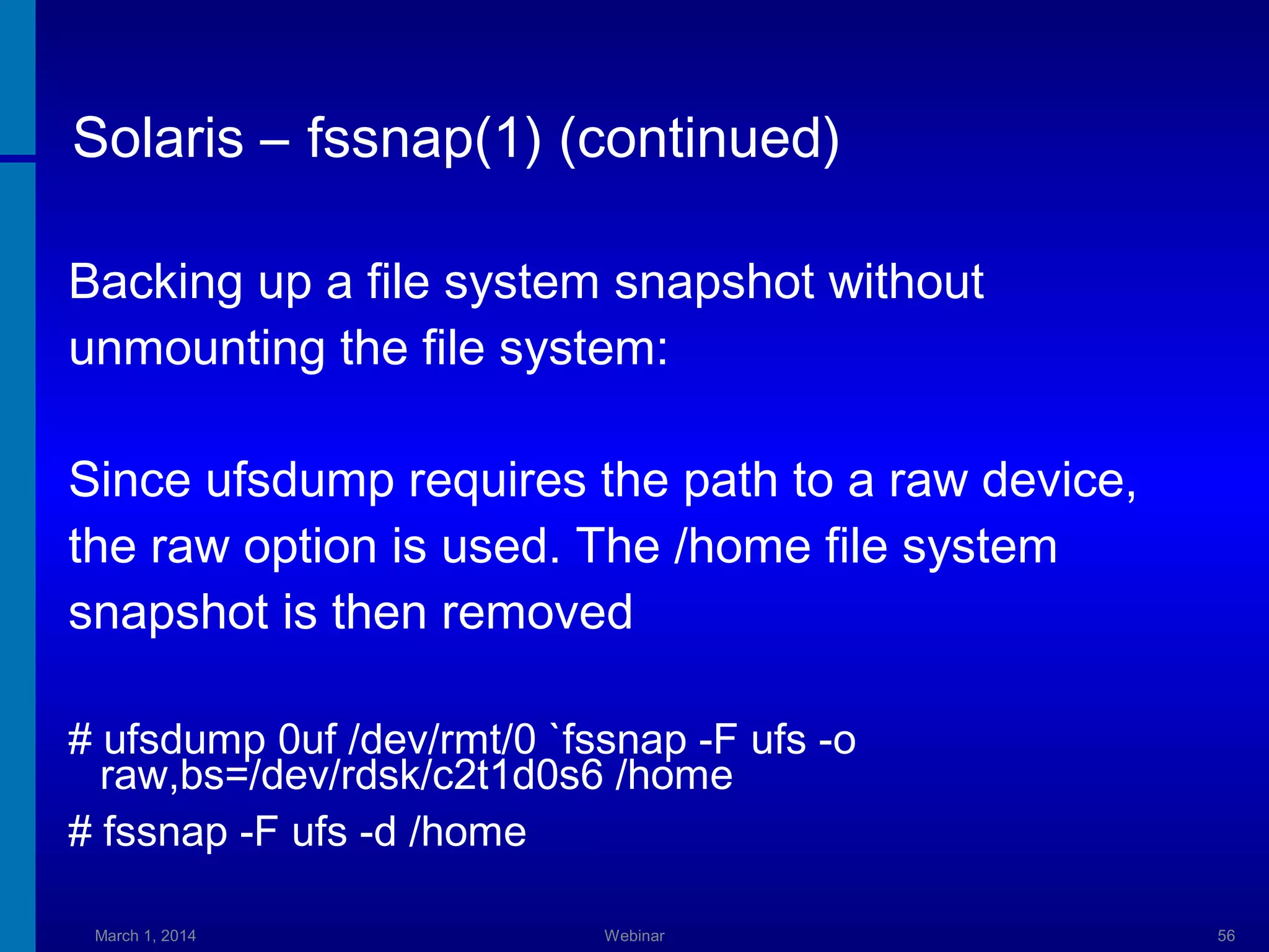 Solaris – fssnap(1) (continued)
Backing up a file system snapshot without
unmounting the file system:
Since ufsdump requires the path to a raw device,
the raw option is used. The /home file system
snapshot is then removed
# ufsdump 0uf /dev/rmt/0 `fssnap -F ufs -o
raw,bs=/dev/rdsk/c2t1d0s6 /home
# fssnap -F ufs -d /home
March 1, 2014

Webinar

56

 