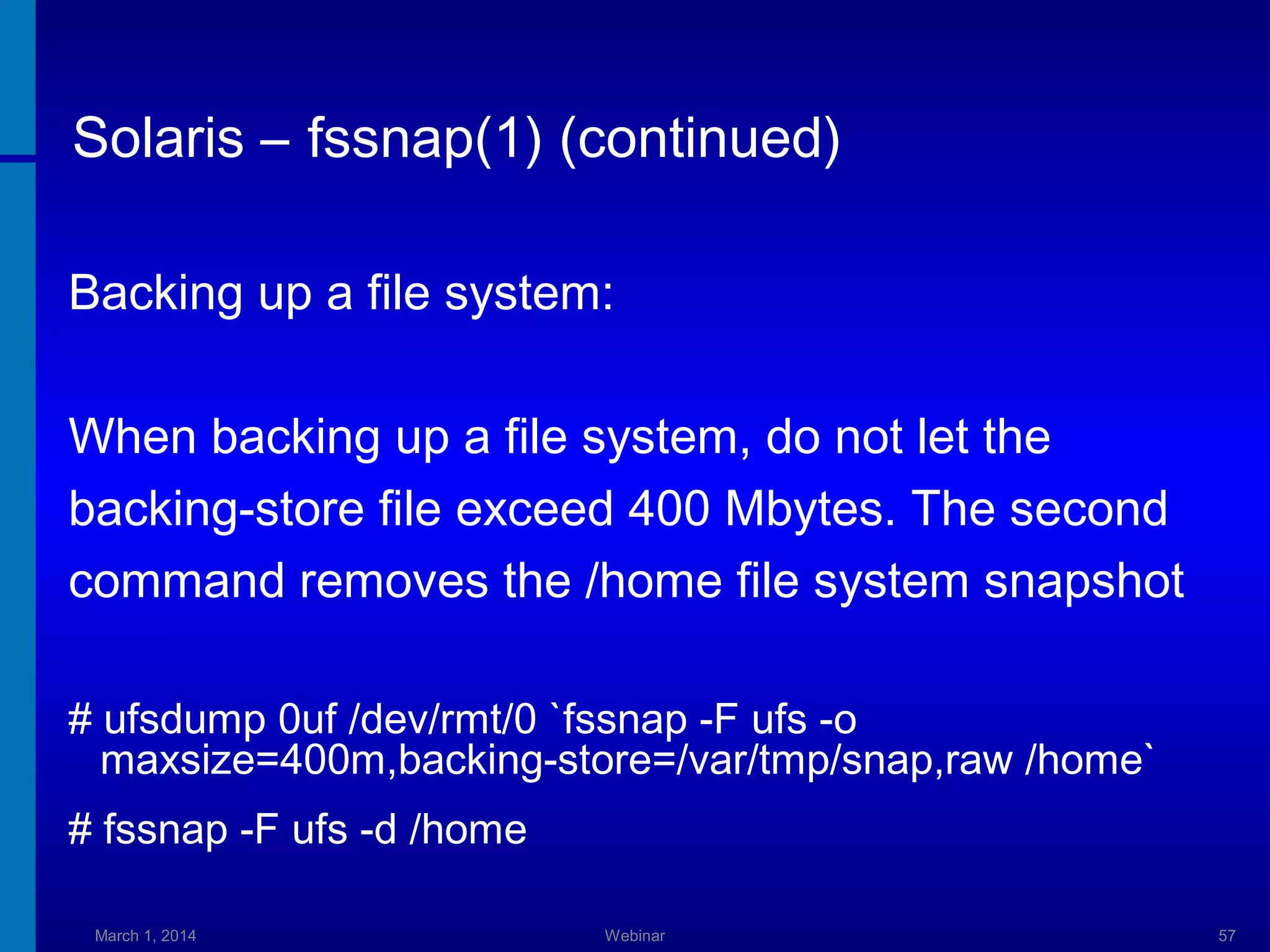 Solaris – fssnap(1) (continued)
Backing up a file system:
When backing up a file system, do not let the
backing-store file exceed 400 Mbytes. The second
command removes the /home file system snapshot
# ufsdump 0uf /dev/rmt/0 `fssnap -F ufs -o
maxsize=400m,backing-store=/var/tmp/snap,raw /home`
# fssnap -F ufs -d /home
March 1, 2014

Webinar

57

 