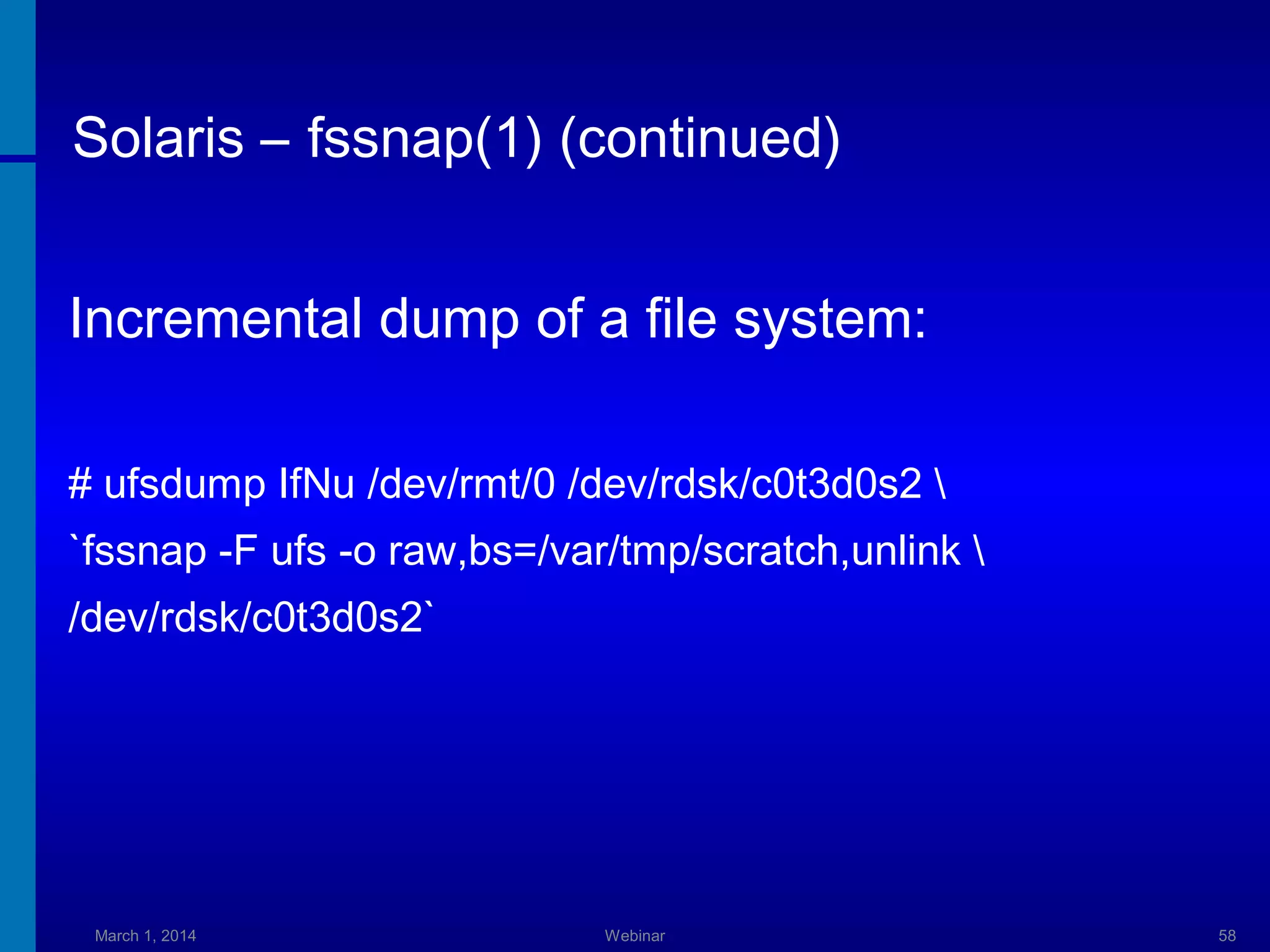 Solaris – fssnap(1) (continued)
Incremental dump of a file system:
# ufsdump IfNu /dev/rmt/0 /dev/rdsk/c0t3d0s2 
`fssnap -F ufs -o raw,bs=/var/tmp/scratch,unlink 
/dev/rdsk/c0t3d0s2`

March 1, 2014

Webinar

58

 