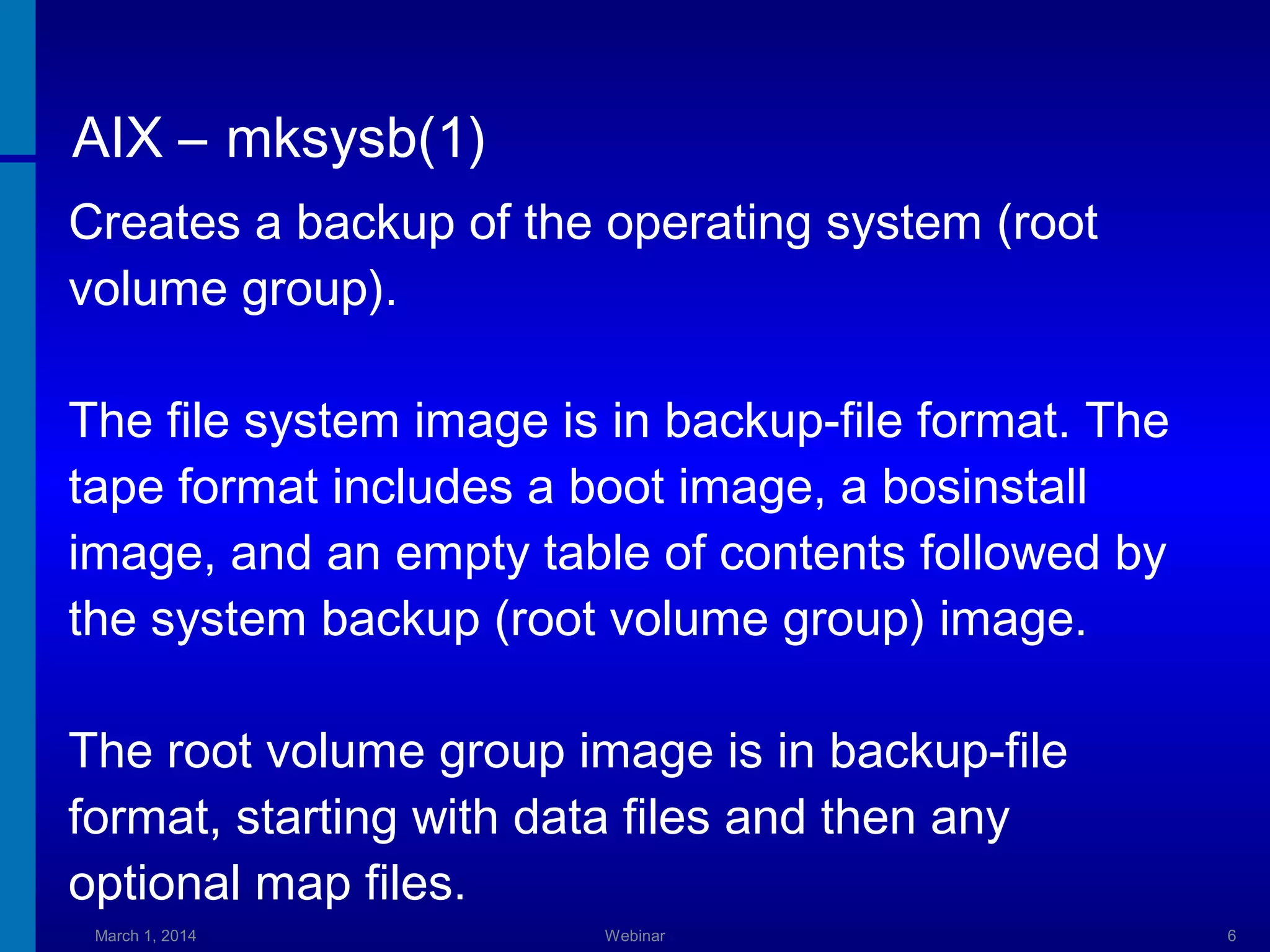 AIX – mksysb(1)
Creates a backup of the operating system (root
volume group).
The file system image is in backup-file format. The
tape format includes a boot image, a bosinstall
image, and an empty table of contents followed by
the system backup (root volume group) image.
The root volume group image is in backup-file
format, starting with data files and then any
optional map files.
March 1, 2014

Webinar

6

 