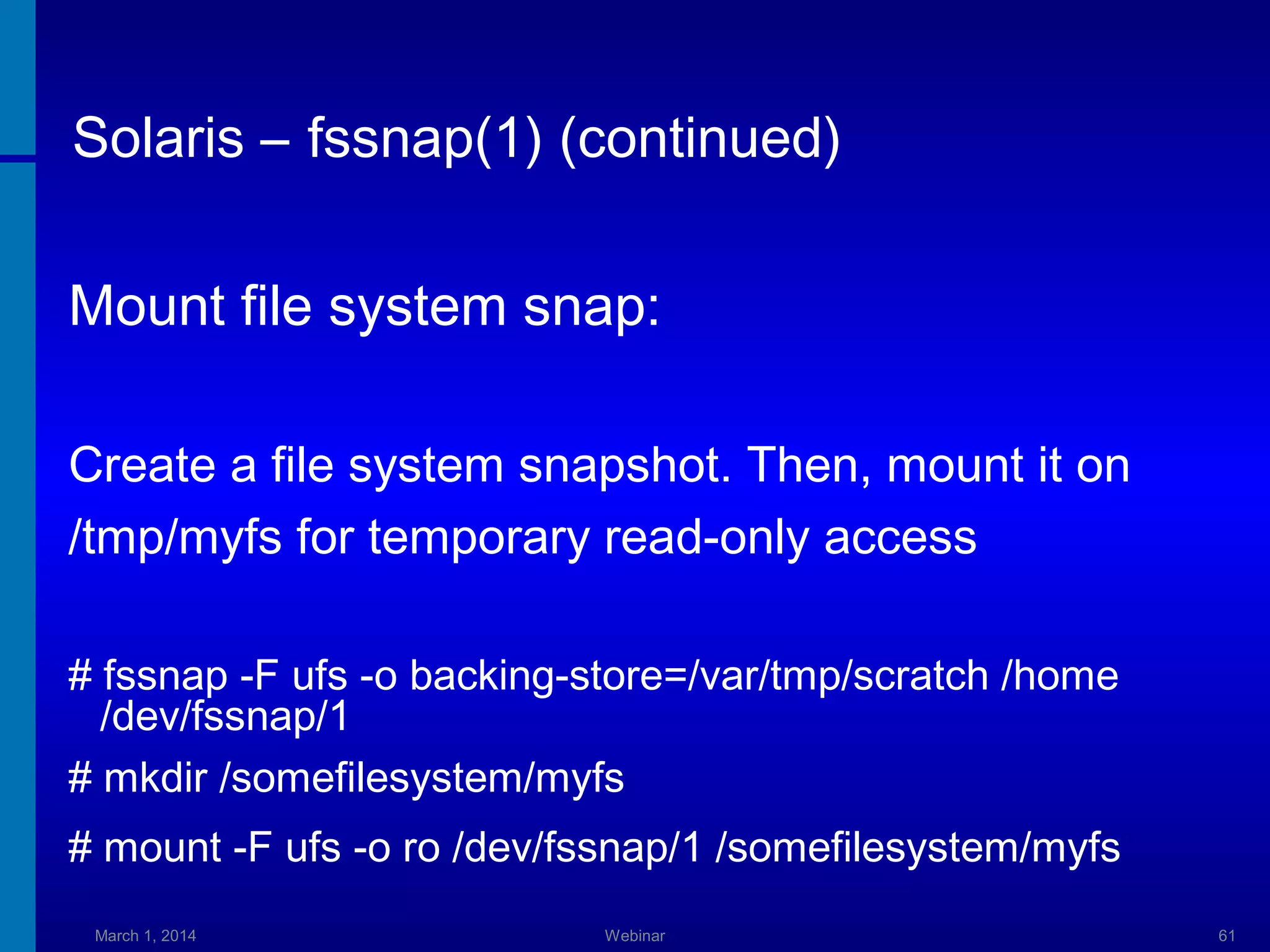 Solaris – fssnap(1) (continued)
Mount file system snap:
Create a file system snapshot. Then, mount it on
/tmp/myfs for temporary read-only access
# fssnap -F ufs -o backing-store=/var/tmp/scratch /home
/dev/fssnap/1
# mkdir /somefilesystem/myfs
# mount -F ufs -o ro /dev/fssnap/1 /somefilesystem/myfs
March 1, 2014

Webinar

61

 