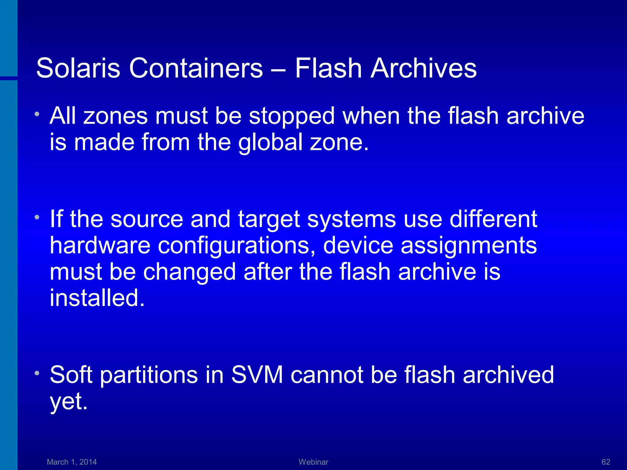 Solaris Containers – Flash Archives
•

All zones must be stopped when the flash archive
is made from the global zone.

•

If the source and target systems use different
hardware configurations, device assignments
must be changed after the flash archive is
installed.

•

Soft partitions in SVM cannot be flash archived
yet.
March 1, 2014

Webinar

62

 