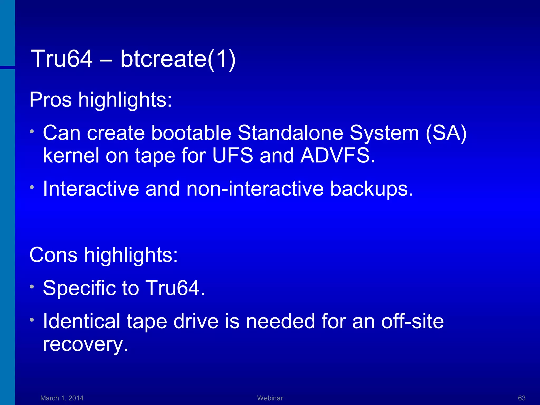 Tru64 – btcreate(1)
Pros highlights:
•

Can create bootable Standalone System (SA)
kernel on tape for UFS and ADVFS.

•

Interactive and non-interactive backups.

Cons highlights:
•

Specific to Tru64.

•

Identical tape drive is needed for an off-site
recovery.
March 1, 2014

Webinar

63

 