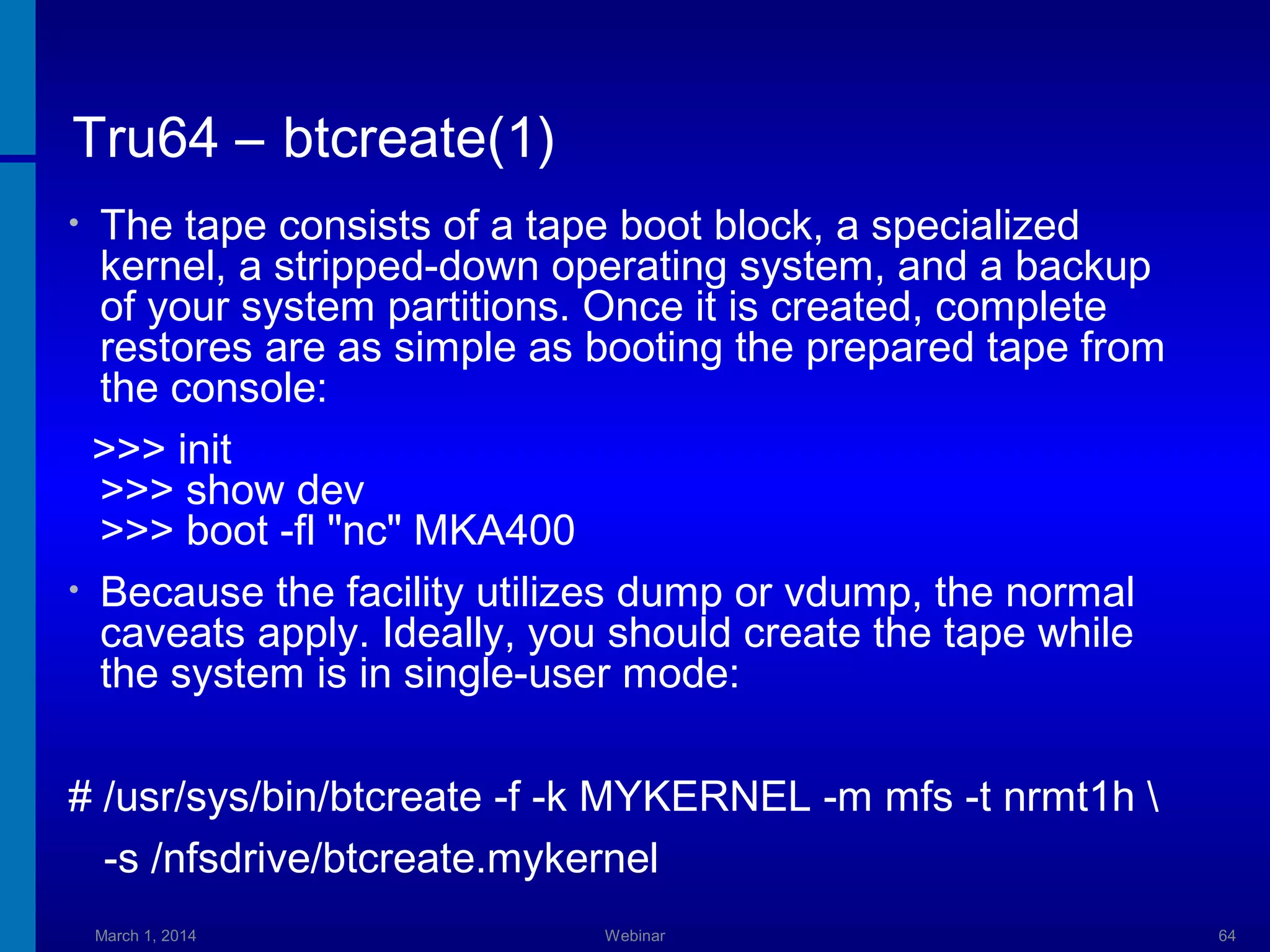 Tru64 – btcreate(1)
The tape consists of a tape boot block, a specialized
kernel, a stripped-down operating system, and a backup
of your system partitions. Once it is created, complete
restores are as simple as booting the prepared tape from
the console:
>>> init
>>> show dev
>>> boot -fl "nc" MKA400
• Because the facility utilizes dump or vdump, the normal
caveats apply. Ideally, you should create the tape while
the system is in single-user mode:
•

# /usr/sys/bin/btcreate -f -k MYKERNEL -m mfs -t nrmt1h 
-s /nfsdrive/btcreate.mykernel
March 1, 2014

Webinar

64

 
