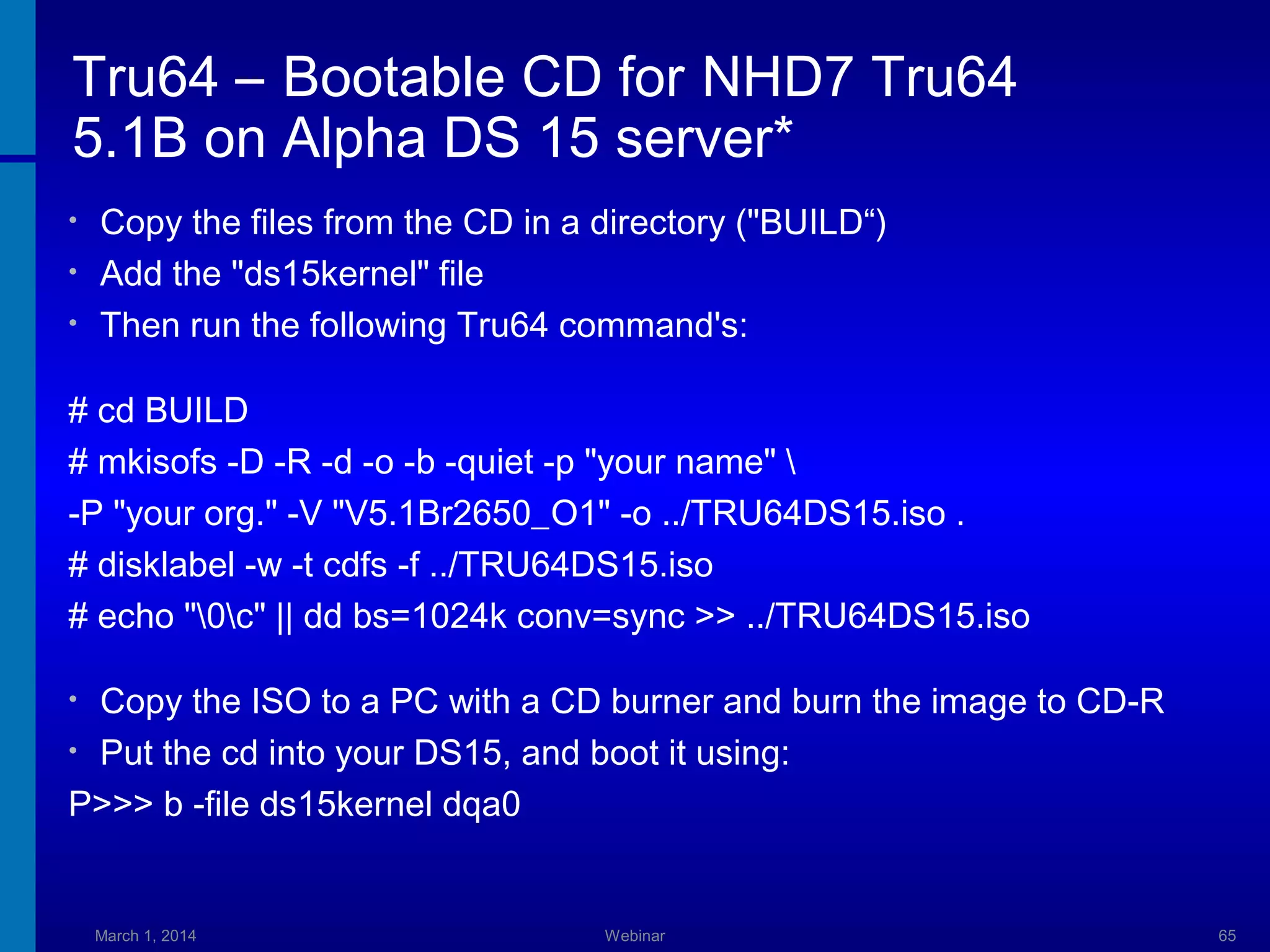 Tru64 – Bootable CD for NHD7 Tru64
5.1B on Alpha DS 15 server*
•
•
•

Copy the files from the CD in a directory ("BUILD“)
Add the "ds15kernel" file
Then run the following Tru64 command's:

# cd BUILD
# mkisofs -D -R -d -o -b -quiet -p "your name" 
-P "your org." -V "V5.1Br2650_O1" -o ../TRU64DS15.iso .
# disklabel -w -t cdfs -f ../TRU64DS15.iso
# echo "0c" || dd bs=1024k conv=sync >> ../TRU64DS15.iso
Copy the ISO to a PC with a CD burner and burn the image to CD-R
• Put the cd into your DS15, and boot it using:
P>>> b -file ds15kernel dqa0
•

March 1, 2014

Webinar

65

 