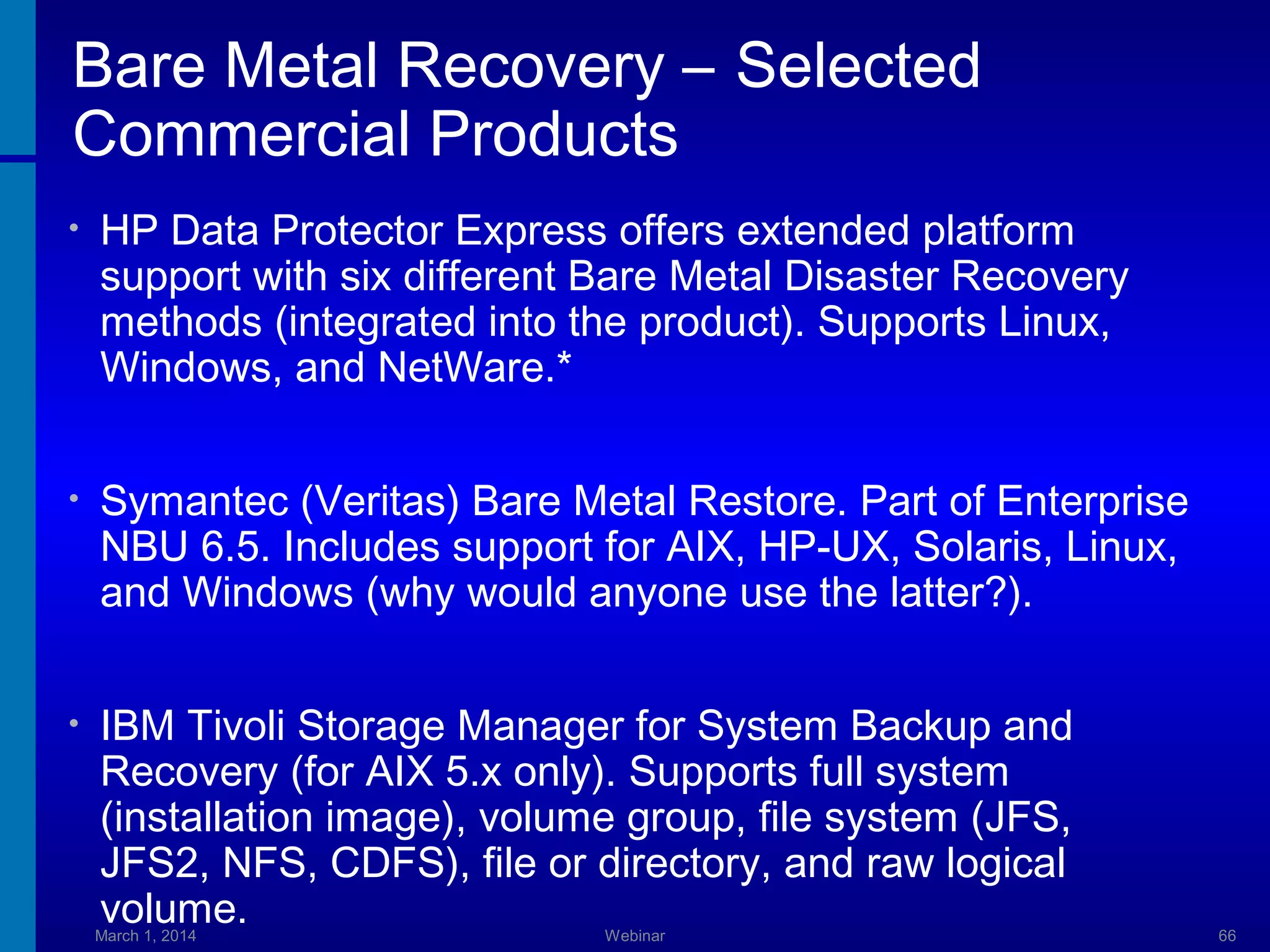 Bare Metal Recovery – Selected
Commercial Products
•

HP Data Protector Express offers extended platform
support with six different Bare Metal Disaster Recovery
methods (integrated into the product). Supports Linux,
Windows, and NetWare.*

•

Symantec (Veritas) Bare Metal Restore. Part of Enterprise
NBU 6.5. Includes support for AIX, HP-UX, Solaris, Linux,
and Windows (why would anyone use the latter?).

•

IBM Tivoli Storage Manager for System Backup and
Recovery (for AIX 5.x only). Supports full system
(installation image), volume group, file system (JFS,
JFS2, NFS, CDFS), file or directory, and raw logical
volume.

March 1, 2014

Webinar

66

 