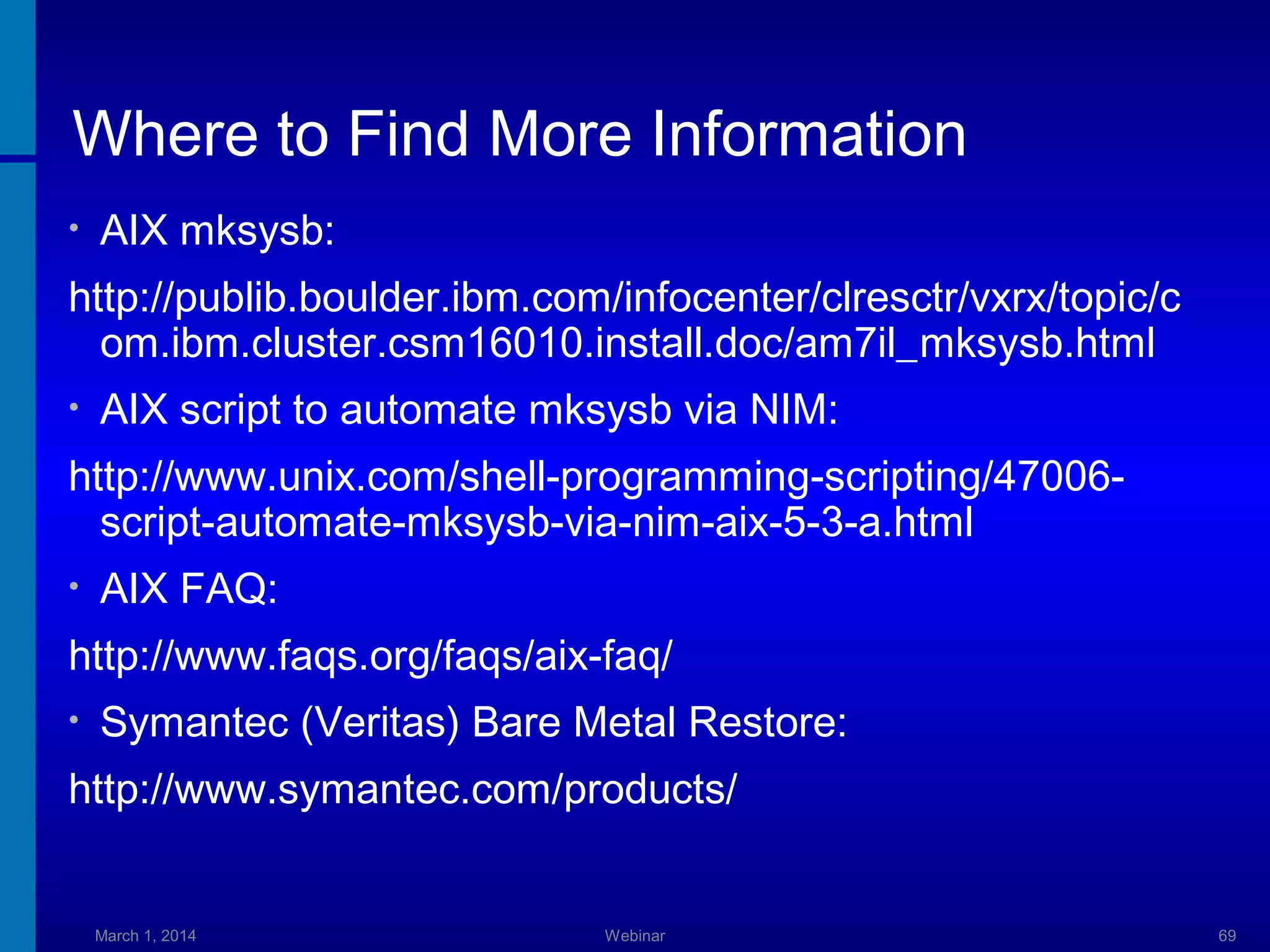 Where to Find More Information
•

AIX mksysb:

http://publib.boulder.ibm.com/infocenter/clresctr/vxrx/topic/c
om.ibm.cluster.csm16010.install.doc/am7il_mksysb.html
•

AIX script to automate mksysb via NIM:

http://www.unix.com/shell-programming-scripting/47006script-automate-mksysb-via-nim-aix-5-3-a.html
•

AIX FAQ:

http://www.faqs.org/faqs/aix-faq/
•

Symantec (Veritas) Bare Metal Restore:

http://www.symantec.com/products/

March 1, 2014

Webinar

69

 