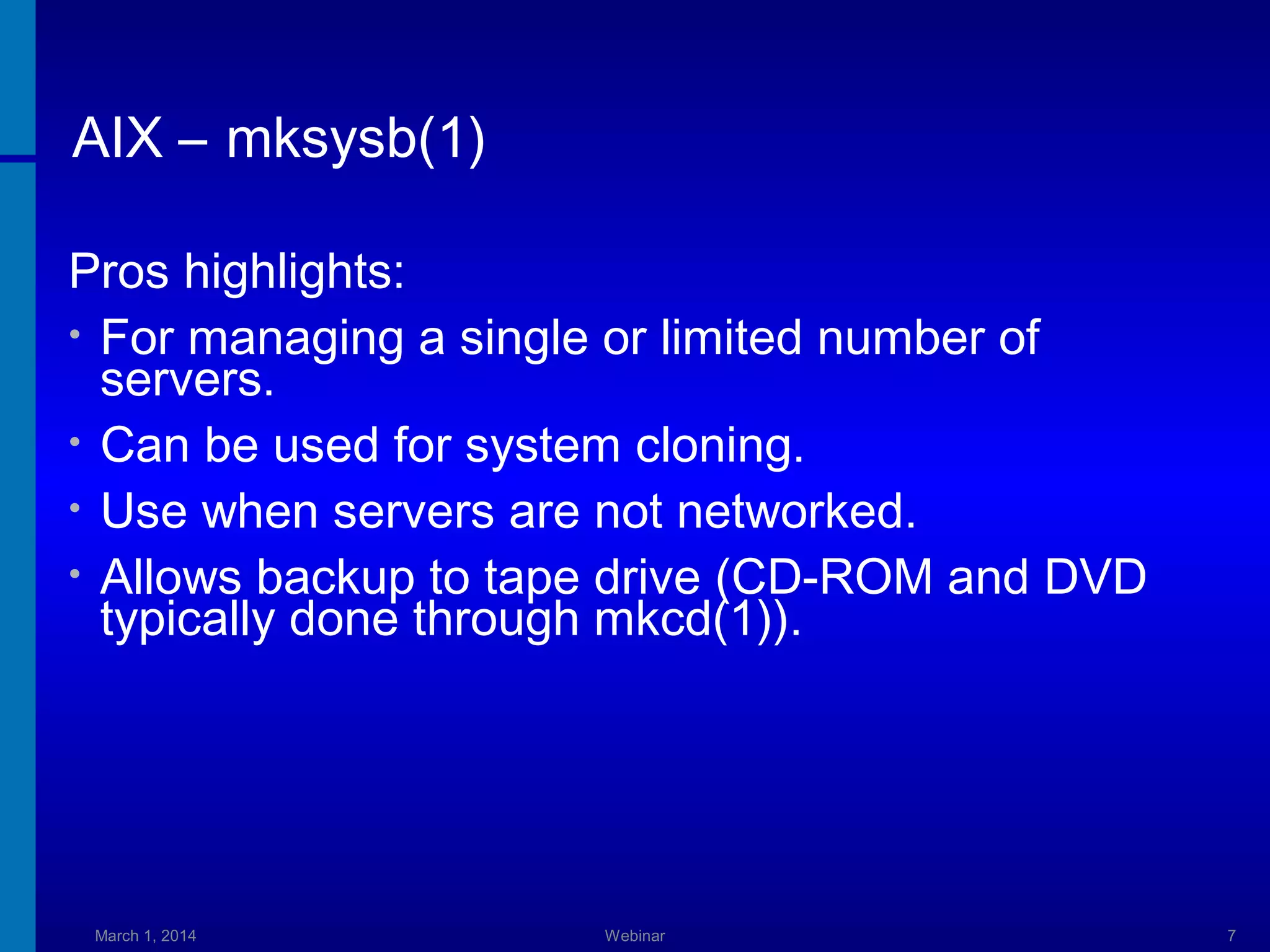 AIX – mksysb(1)
Pros highlights:
• For managing a single or limited number of
servers.
• Can be used for system cloning.
• Use when servers are not networked.
• Allows backup to tape drive (CD-ROM and DVD
typically done through mkcd(1)).

March 1, 2014

Webinar

7

 