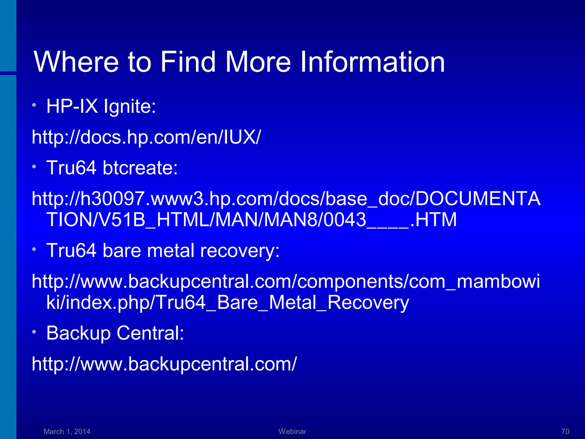 Where to Find More Information
•

HP-IX Ignite:

http://docs.hp.com/en/IUX/
•

Tru64 btcreate:

http://h30097.www3.hp.com/docs/base_doc/DOCUMENTA
TION/V51B_HTML/MAN/MAN8/0043____.HTM
•

Tru64 bare metal recovery:

http://www.backupcentral.com/components/com_mambowi
ki/index.php/Tru64_Bare_Metal_Recovery
•

Backup Central:

http://www.backupcentral.com/

March 1, 2014

Webinar

70

 