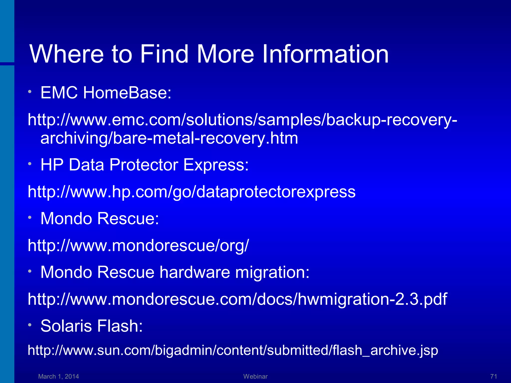Where to Find More Information
•

EMC HomeBase:

http://www.emc.com/solutions/samples/backup-recoveryarchiving/bare-metal-recovery.htm
•

HP Data Protector Express:

http://www.hp.com/go/dataprotectorexpress
•

Mondo Rescue:

http://www.mondorescue/org/
•

Mondo Rescue hardware migration:

http://www.mondorescue.com/docs/hwmigration-2.3.pdf
•

Solaris Flash:

http://www.sun.com/bigadmin/content/submitted/flash_archive.jsp
March 1, 2014

Webinar

71

 