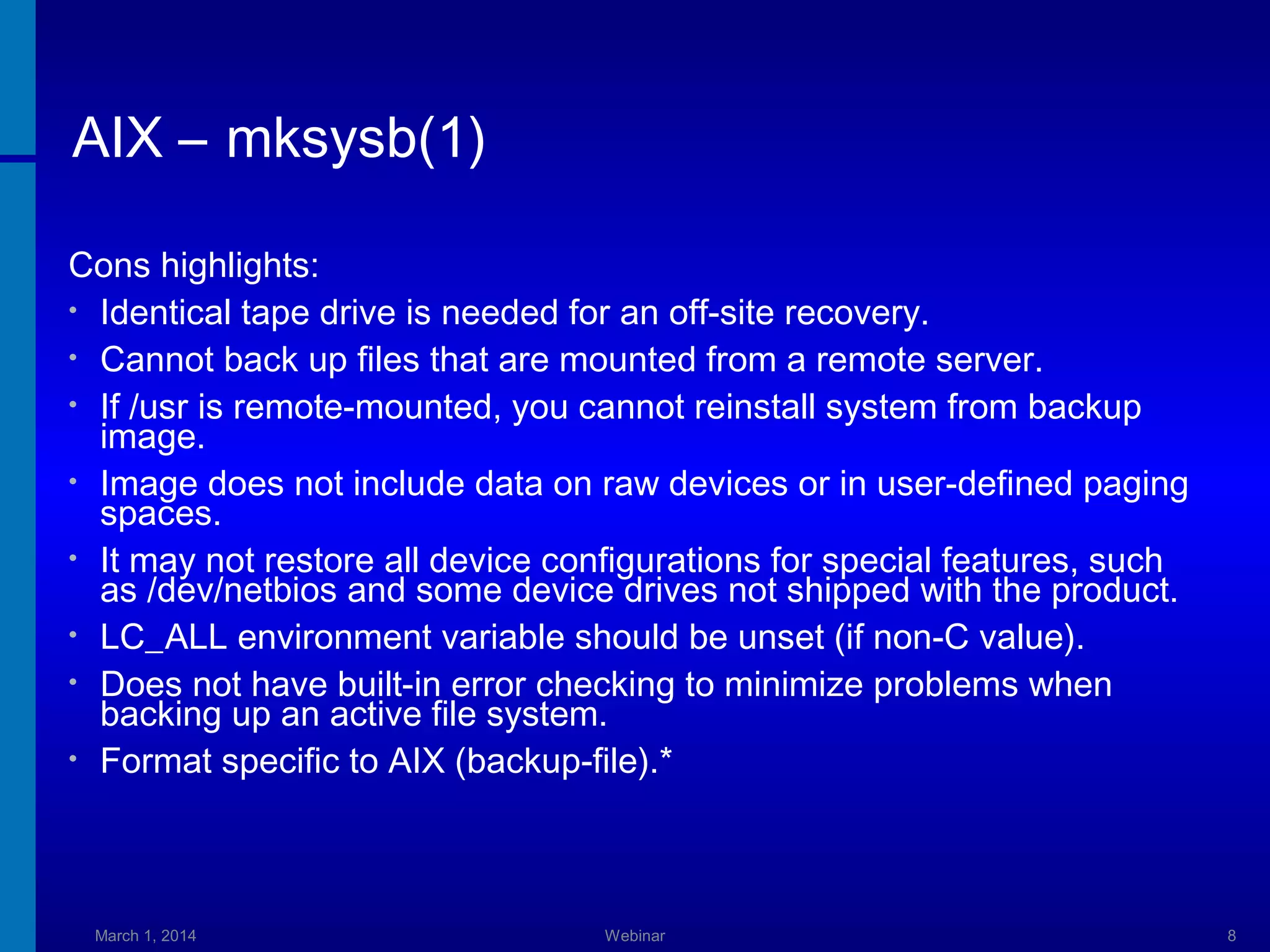 AIX – mksysb(1)
Cons highlights:
• Identical tape drive is needed for an off-site recovery.
• Cannot back up files that are mounted from a remote server.
• If /usr is remote-mounted, you cannot reinstall system from backup
image.
• Image does not include data on raw devices or in user-defined paging
spaces.
• It may not restore all device configurations for special features, such
as /dev/netbios and some device drives not shipped with the product.
• LC_ALL environment variable should be unset (if non-C value).
• Does not have built-in error checking to minimize problems when
backing up an active file system.
• Format specific to AIX (backup-file).*

March 1, 2014

Webinar

8

 