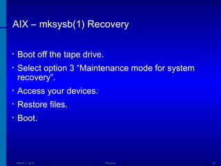 AIX – mksysb(1) Recovery
•

Boot off the tape drive.

•

Select option 3 “Maintenance mode for system
recovery”.

•

Access your devices.

•

Restore files.

•

Boot.

March 1, 2014

Webinar

10

 