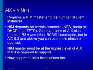 AIX – NIM(1)
•

Requires a NIM master and the number of client
instances.

•

NIM depends on certain protocols (NFS, bootp or
DHCP, and TFTP). Older versions of AIX also
required RSH and other RCMD commands, but in
AIX 5.3 and above you can use basic nimsh or
openssl.

•

NIM master must be at the highest level of AIX
that it is required to support.

•

Now supports Linux installations too.
March 1, 2014

Webinar

11

 