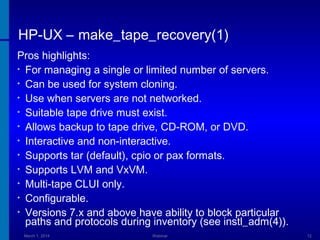 HP-UX – make_tape_recovery(1)
Pros highlights:
• For managing a single or limited number of servers.
• Can be used for system cloning.
• Use when servers are not networked.
• Suitable tape drive must exist.
• Allows backup to tape drive, CD-ROM, or DVD.
• Interactive and non-interactive.
• Supports tar (default), cpio or pax formats.
• Supports LVM and VxVM.
• Multi-tape CLUI only.
• Configurable.
• Versions 7.x and above have ability to block particular
paths and protocols during inventory (see instl_adm(4)).
March 1, 2014

Webinar

12

 