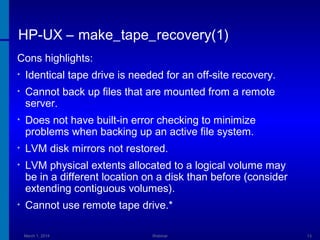 HP-UX – make_tape_recovery(1)
Cons highlights:
•

Identical tape drive is needed for an off-site recovery.

•

Cannot back up files that are mounted from a remote
server.

•

Does not have built-in error checking to minimize
problems when backing up an active file system.

•

LVM disk mirrors not restored.

•

LVM physical extents allocated to a logical volume may
be in a different location on a disk than before (consider
extending contiguous volumes).

•

Cannot use remote tape drive.*
March 1, 2014

Webinar

13

 