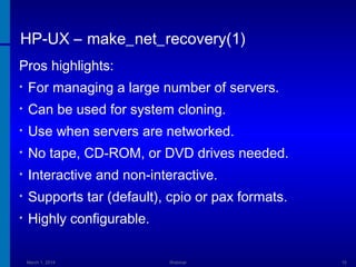 HP-UX – make_net_recovery(1)
Pros highlights:
•

For managing a large number of servers.

•

Can be used for system cloning.

•

Use when servers are networked.

•

No tape, CD-ROM, or DVD drives needed.

•

Interactive and non-interactive.

•

Supports tar (default), cpio or pax formats.

•

Highly configurable.
March 1, 2014

Webinar

15

 