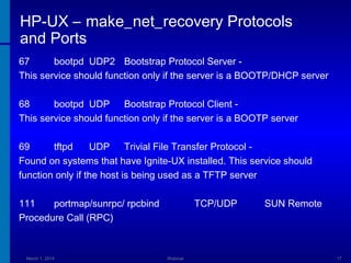 HP-UX – make_net_recovery Protocols
and Ports
67
bootpd UDP2 Bootstrap Protocol Server This service should function only if the server is a BOOTP/DHCP server
68
bootpd UDP Bootstrap Protocol Client This service should function only if the server is a BOOTP server
69
tftpd
UDP Trivial File Transfer Protocol Found on systems that have Ignite-UX installed. This service should
function only if the host is being used as a TFTP server
111
portmap/sunrpc/ rpcbind
Procedure Call (RPC)

March 1, 2014

TCP/UDP

Webinar

SUN Remote

17

 