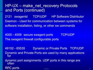 HP-UX – make_net_recovery Protocols
and Ports (continued)
2121 swagentd
TCP/UDP
HP Software Distributor
Daemon - Used for communication between systems for
software installation, listing, or other sw commands
4000 - 4009 secure swagent ports
TCP/UDP
The swagent firewall configurable ports
49152 - 65535
Dynamic or Private Ports TCP/UDP
Dynamic and Private Ports are used by many applications
for
dynamic port assignments. UDP ports in this range are
often
RPC ports
March 1, 2014

Webinar

19

 