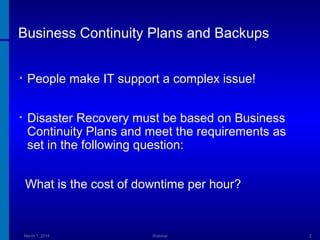 Business Continuity Plans and Backups
•

People make IT support a complex issue!

•

Disaster Recovery must be based on Business
Continuity Plans and meet the requirements as
set in the following question:
What is the cost of downtime per hour?

March 1, 2014

Webinar

2

 