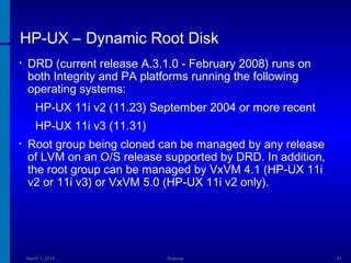 HP-UX – Dynamic Root Disk
•

DRD (current release A.3.1.0 - February 2008) runs on
both Integrity and PA platforms running the following
operating systems:
HP-UX 11i v2 (11.23) September 2004 or more recent
HP-UX 11i v3 (11.31)

•

Root group being cloned can be managed by any release
of LVM on an O/S release supported by DRD. In addition,
the root group can be managed by VxVM 4.1 (HP-UX 11i
v2 or 11i v3) or VxVM 5.0 (HP-UX 11i v2 only).

March 1, 2014

Webinar

21

 