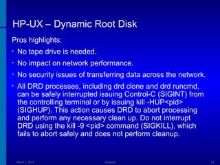 HP-UX – Dynamic Root Disk
Pros highlights:
•

No tape drive is needed.

•

No impact on network performance.

•

No security issues of transferring data across the network.

•

All DRD processes, including drd clone and drd runcmd,
can be safely interrupted issuing Control-C (SIGINT) from
the controlling terminal or by issuing kill -HUP<pid>
(SIGHUP). This action causes DRD to abort processing
and perform any necessary clean up. Do not interrupt
DRD using the kill -9 <pid> command (SIGKILL), which
fails to abort safely and does not perform cleanup.

March 1, 2014

Webinar

24

 