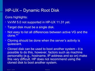 HP-UX – Dynamic Root Disk
Cons highlights:
•

VxVM 5.0 not supported in HP-UX 11.31 yet.

•

Target disk must be a single disk.

•

Not easy to list all differences between active VG and the
clone.**

•

Cloning should be done when the server’s activity is
quiescent.

•

Cloned disk can be used to boot another system - it is
possible to do this, however, factors such as machine
personality (e.g., hostname, IP address and so on) make
this very difficult. HP does not recommend using the
cloned disk to boot another system.
March 1, 2014

Webinar

25

 
