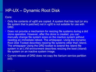 HP-UX – Dynamic Root Disk
Cons:
•

Only the contents of vg00 are copied. A system that has /opt (or any
file system that is patched) not in vg00 is not suitable for use with
DRD.

•

Does not provide a mechanism for resizing file systems during a drd
clone operation. However, after the clone is created, you can
manually change file system sizes on the inactive system without
needing an immediate reboot. The whitepaper, Using the Dynamic
Root Disk Toolset describes resizing file systems other than /stand.
The whitepaper Using the DRD toolset to extend the /stand file
system in an LVM environment describes resizing the boot (/stand)
file system on an inactive system image.

•

Current release of DRD does not copy the Itanium service partition
(s3).

March 1, 2014

Webinar

26

 