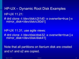 HP-UX – Dynamic Root Disk Examples
HP-UX 11.21:
# drd clone -t /dev/dsk/c2t1d0 -x overwrite=true [-x
mirror_disk=/dev/dsk/c3t0d1]
HP-UX 11.31, use agile views:
# drd clone -t /dev/disk/disk32 -x overwrite=true [-x
mirror_disk=/dev/disk/disk41]
Note that all partitions on Itanium disk are created
and s1 and s2 are copied.
March 1, 2014

Webinar

27

 