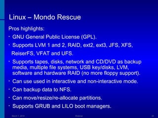Linux – Mondo Rescue
Pros highlights:
•

GNU General Public License (GPL).

•

Supports LVM 1 and 2, RAID, ext2, ext3, JFS, XFS,
ReiserFS, VFAT and UFS.

•

Supports tapes, disks, network and CD/DVD as backup
media, multiple file systems, USB key/disks, LVM,
software and hardware RAID (no more floppy support).

•

Can use used in interactive and non-interactive mode.

•

Can backup data to NFS.

•

Can move/resize/re-allocate partitions.

•

Supports GRUB and LILO boot managers.
March 1, 2014

Webinar

30

 