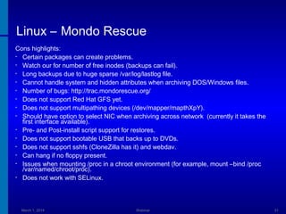 Linux – Mondo Rescue
Cons highlights:
• Certain packages can create problems.
• Watch our for number of free inodes (backups can fail).
• Long backups due to huge sparse /var/log/lastlog file.
• Cannot handle system and hidden attributes when archiving DOS/Windows files.
• Number of bugs: http://trac.mondorescue.org/
• Does not support Red Hat GFS yet.
• Does not support multipathing devices (/dev/mapper/mapthXpY).
• Should have option to select NIC when archiving across network (currently it takes the
first interface available).
• Pre- and Post-install script support for restores.
• Does not support bootable USB that backs up to DVDs.
• Does not support sshfs (CloneZilla has it) and webdav.
• Can hang if no floppy present.
• Issues when mounting /proc in a chroot environment (for example, mount –bind /proc
/var/named/chroot/proc).
• Does not work with SELinux.

March 1, 2014

Webinar

31

 