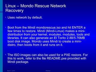 Linux – Mondo Rescue Network
Recovery
•

Uses network by default.

•

Boot from the Mindi mondorescue.iso and hit ENTER a
few times to restore. Mindi (Mindi-Linux) makes a minidistribution from your kernel, modules, modules, tools and
libraries. It can also generate an El Torito 2.88/5.76MB
boot disk image. Mondo uses Mindi to create a minidistro, then boots from it and runs on it.

•

The ISO images can also be used for a PXE restore. For
this to work, refer to the file README.pxe provided with
Mindi package.
March 1, 2014

Webinar

33

 