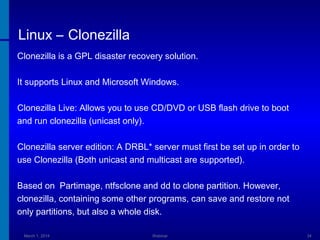 Linux – Clonezilla
Clonezilla is a GPL disaster recovery solution.
It supports Linux and Microsoft Windows.
Clonezilla Live: Allows you to use CD/DVD or USB flash drive to boot
and run clonezilla (unicast only).
Clonezilla server edition: A DRBL* server must first be set up in order to
use Clonezilla (Both unicast and multicast are supported).
Based on Partimage, ntfsclone and dd to clone partition. However,
clonezilla, containing some other programs, can save and restore not
only partitions, but also a whole disk.
March 1, 2014

Webinar

34

 