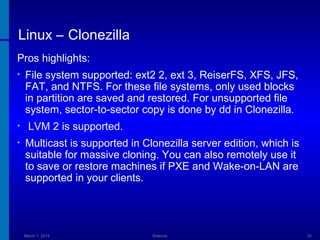 Linux – Clonezilla
Pros highlights:
•

•
•

File system supported: ext2 2, ext 3, ReiserFS, XFS, JFS,
FAT, and NTFS. For these file systems, only used blocks
in partition are saved and restored. For unsupported file
system, sector-to-sector copy is done by dd in Clonezilla.
LVM 2 is supported.
Multicast is supported in Clonezilla server edition, which is
suitable for massive cloning. You can also remotely use it
to save or restore machines if PXE and Wake-on-LAN are
supported in your clients.

March 1, 2014

Webinar

35

 