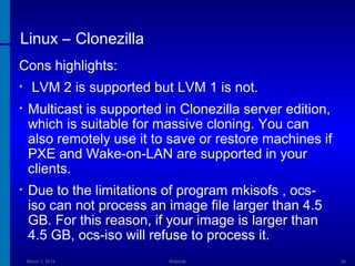 Linux – Clonezilla
Cons highlights:
•

LVM 2 is supported but LVM 1 is not.

•

Multicast is supported in Clonezilla server edition,
which is suitable for massive cloning. You can
also remotely use it to save or restore machines if
PXE and Wake-on-LAN are supported in your
clients.

•

Due to the limitations of program mkisofs , ocsiso can not process an image file larger than 4.5
GB. For this reason, if your image is larger than
4.5 GB, ocs-iso will refuse to process it.
March 1, 2014

Webinar

36

 