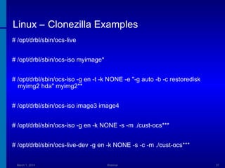 Linux – Clonezilla Examples
# /opt/drbl/sbin/ocs-live
# /opt/drbl/sbin/ocs-iso myimage*
# /opt/drbl/sbin/ocs-iso -g en -t -k NONE -e "-g auto -b -c restoredisk
myimg2 hda" myimg2**
# /opt/drbl/sbin/ocs-iso image3 image4
# /opt/drbl/sbin/ocs-iso -g en -k NONE -s -m ./cust-ocs***
# /opt/drbl/sbin/ocs-live-dev -g en -k NONE -s -c -m ./cust-ocs***
March 1, 2014

Webinar

37

 