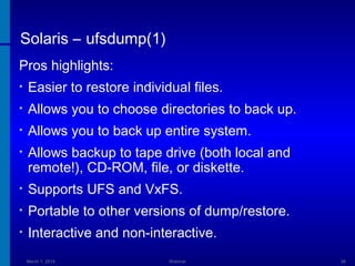 Solaris – ufsdump(1)
Pros highlights:
•

Easier to restore individual files.

•

Allows you to choose directories to back up.

•

Allows you to back up entire system.

•

Allows backup to tape drive (both local and
remote!), CD-ROM, file, or diskette.

•

Supports UFS and VxFS.

•

Portable to other versions of dump/restore.

•

Interactive and non-interactive.
March 1, 2014

Webinar

38

 
