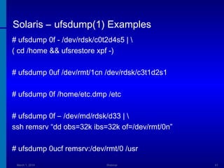 Solaris – ufsdump(1) Examples
# ufsdump 0f - /dev/rdsk/c0t2d4s5 | 
( cd /home && ufsrestore xpf -)
# ufsdump 0uf /dev/rmt/1cn /dev/rdsk/c3t1d2s1
# ufsdump 0f /home/etc.dmp /etc
# ufsdump 0f – /dev/md/rdsk/d33 | 
ssh remsrv “dd obs=32k ibs=32k of=/dev/rmt/0n”
# ufsdump 0ucf remsrv:/dev/rmt/0 /usr
March 1, 2014

Webinar

41

 
