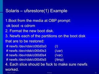 Solaris – ufsrestore(1) Example
1.Boot from the media at OBP prompt:
ok boot -s cdrom
2. Format the new boot disk.
3. Newfs each of the partitions on the boot disk
that are to be restored:
# newfs /dev/rdsk/c0t0d0s0
# newfs /dev/rdsk/c0t0d0s3
# newfs /dev/rdsk/c0t0d0s4
# newfs /dev/rdsk/c0t0d0s5

(/)
(/usr)
(/var)
(/tmp)

4. Each slice should be fsck to make sure newfs
worked.
March 1, 2014

Webinar

42

 