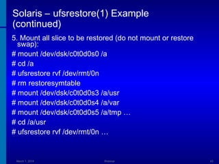 Solaris – ufsrestore(1) Example
(continued)
5. Mount all slice to be restored (do not mount or restore
swap):
# mount /dev/dsk/c0t0d0s0 /a
# cd /a
# ufsrestore rvf /dev/rmt/0n
# rm restoresymtable
# mount /dev/dsk/c0t0d0s3 /a/usr
# mount /dev/dsk/c0t0d0s4 /a/var
# mount /dev/dsk/c0t0d0s5 /a/tmp …
# cd /a/usr
# ufsrestore rvf /dev/rmt/0n …

March 1, 2014

Webinar

43

 