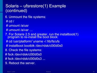 Solaris – ufsrestore(1) Example
(continued)
6. Unmount the file systems:
# cd /
# umount /a/usr
# umount /a/var …
7. For Solaris 2.5 and greater, run the installboot(1)
program to re-install the boot block:
# cd /usr/platform/`uname -i`/lib/fs/ufs
# installboot bootblk /dev/rdsk/c0t0d0s0
8. Check the file systems:
# fsck /dev/rdsk/c0t0d0s0
# fsck /dev/rdsk/c0t0d0s3 ...
9. Reboot the server.
March 1, 2014

Webinar

44

 
