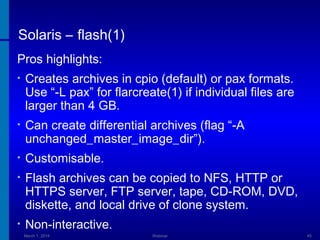 Solaris – flash(1)
Pros highlights:
•

Creates archives in cpio (default) or pax formats.
Use “-L pax” for flarcreate(1) if individual files are
larger than 4 GB.

•

Can create differential archives (flag “-A
unchanged_master_image_dir”).

•

Customisable.

•

Flash archives can be copied to NFS, HTTP or
HTTPS server, FTP server, tape, CD-ROM, DVD,
diskette, and local drive of clone system.

•

Non-interactive.
March 1, 2014

Webinar

45

 