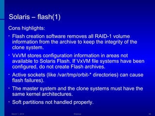 Solaris – flash(1)
Cons highlights:
•

Flash creation software removes all RAID-1 volume
information from the archive to keep the integrity of the
clone system.

•

VxVM stores configuration information in areas not
available to Solaris Flash. If VxVM file systems have been
configured, do not create Flash archives.

•

Active sockets (like /var/tmp/orbit-* directories) can cause
flash failures).

•

The master system and the clone systems must have the
same kernel architectures.

•

Soft partitions not handled properly.
March 1, 2014

Webinar

46

 