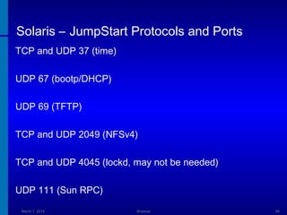 Solaris – JumpStart Protocols and Ports
TCP and UDP 37 (time)
UDP 67 (bootp/DHCP)
UDP 69 (TFTP)
TCP and UDP 2049 (NFSv4)
TCP and UDP 4045 (lockd, may not be needed)
UDP 111 (Sun RPC)
March 1, 2014

Webinar

48

 